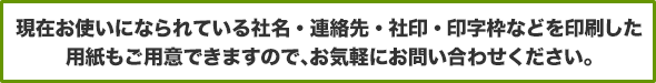 現在お使いになられている社名・連絡先・社印・印字枠などを印刷した用紙もご用意できますので、お気軽にお問い合わせください。